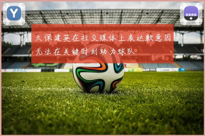 久保建英在社交媒体上表达歉意因无法在关键时刻助力球队