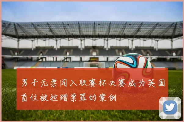 男子无票闯入联赛杯决赛成为英国首位被控蹭票罪的案例