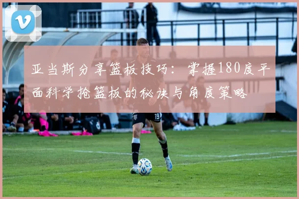 亚当斯分享篮板技巧：掌握180度平面科学抢篮板的秘诀与角度策略