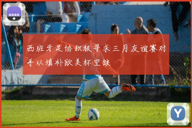 西班牙足协积极寻求三月友谊赛对手以填补欧美杯空缺