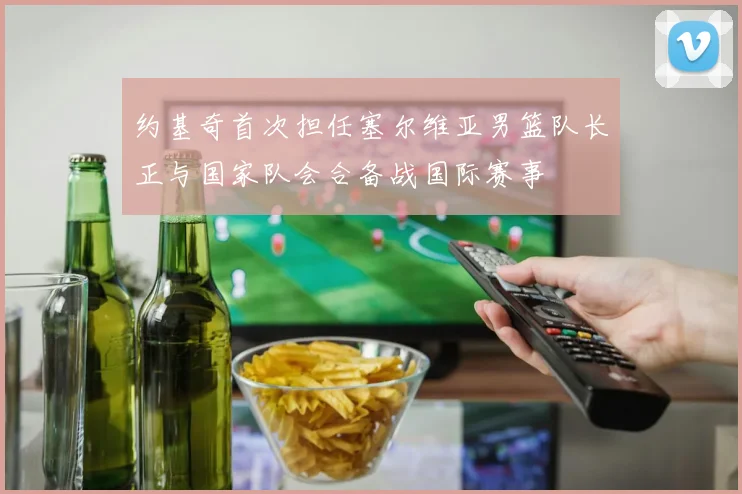 约基奇首次担任塞尔维亚男篮队长正与国家队会合备战国际赛事