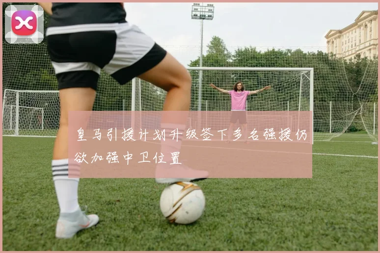 皇马引援计划升级签下多名强援仍欲加强中卫位置