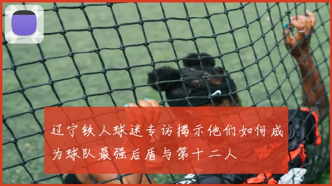 辽宁铁人球迷专访揭示他们如何成为球队最强后盾与第十二人