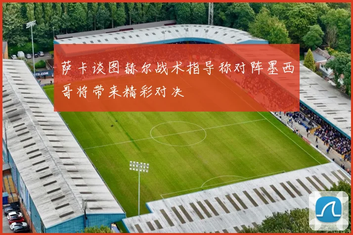 萨卡谈图赫尔战术指导称对阵墨西哥将带来精彩对决