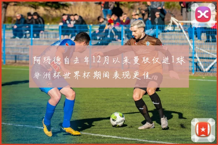 阿玛德自去年12月以来曼联仅进1球非洲杯世界杯期间表现更佳
