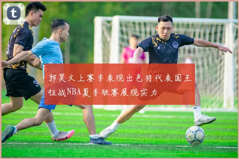 郭昊文上赛季表现出色将代表国王征战NBA夏季联赛展现实力