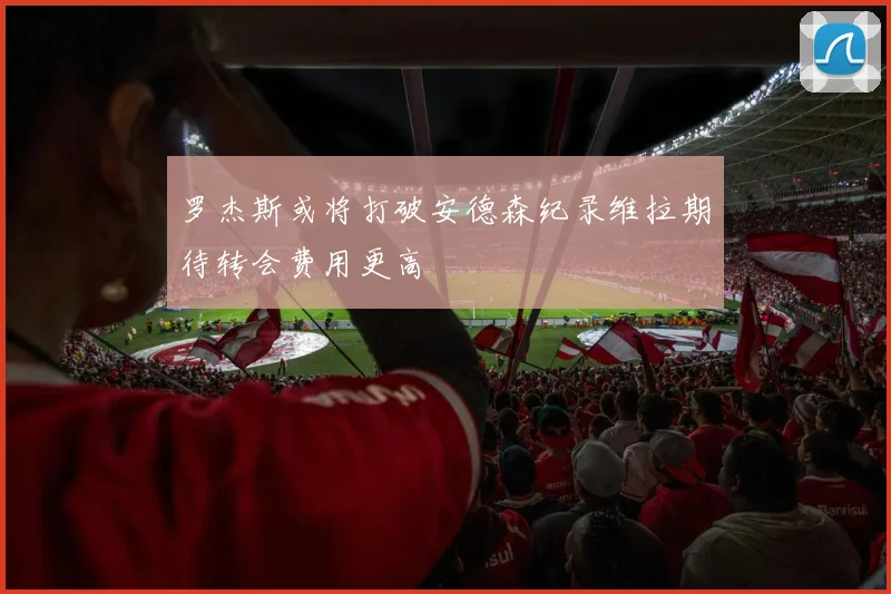 罗杰斯或将打破安德森纪录维拉期待转会费用更高