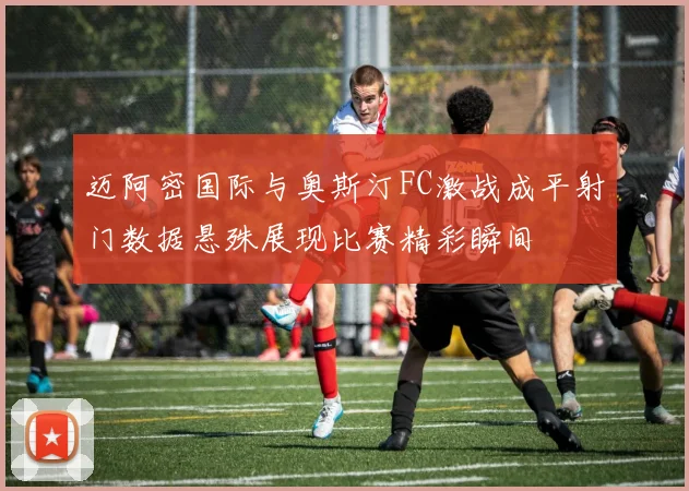 迈阿密国际与奥斯汀FC激战成平射门数据悬殊展现比赛精彩瞬间