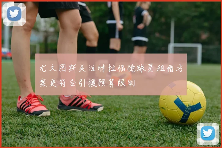 尤文图斯关注特拉福德球员租借方案更符合引援预算限制