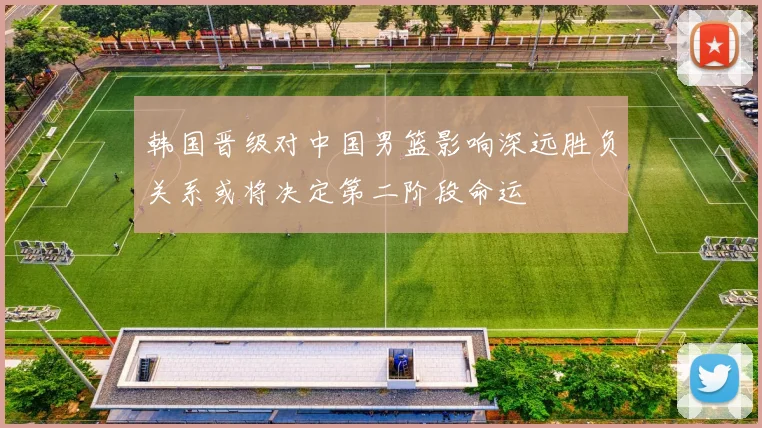 韩国晋级对中国男篮影响深远胜负关系或将决定第二阶段命运