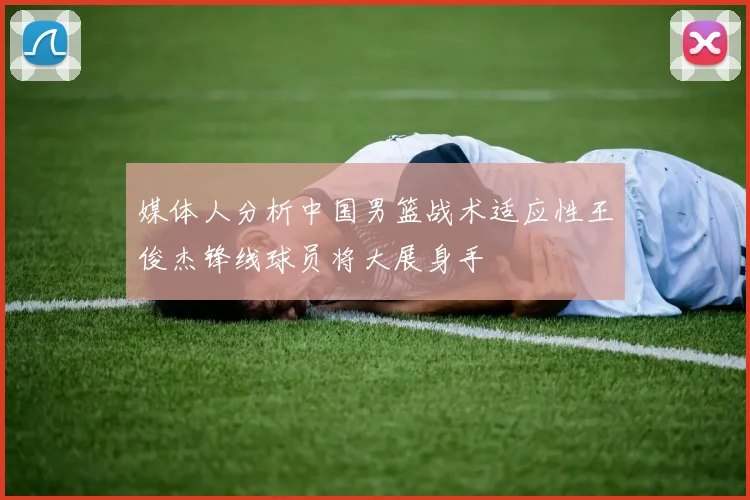 媒体人分析中国男篮战术适应性王俊杰锋线球员将大展身手