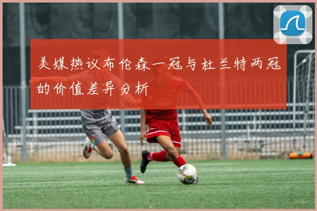 美媒热议布伦森一冠与杜兰特两冠的价值差异分析