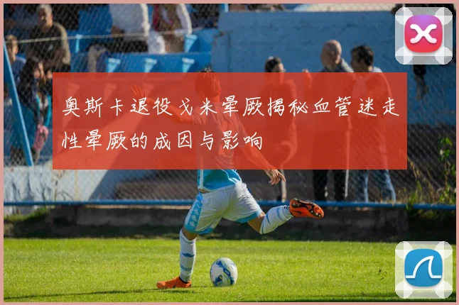 奥斯卡退役戈米晕厥揭秘血管迷走性晕厥的成因与影响