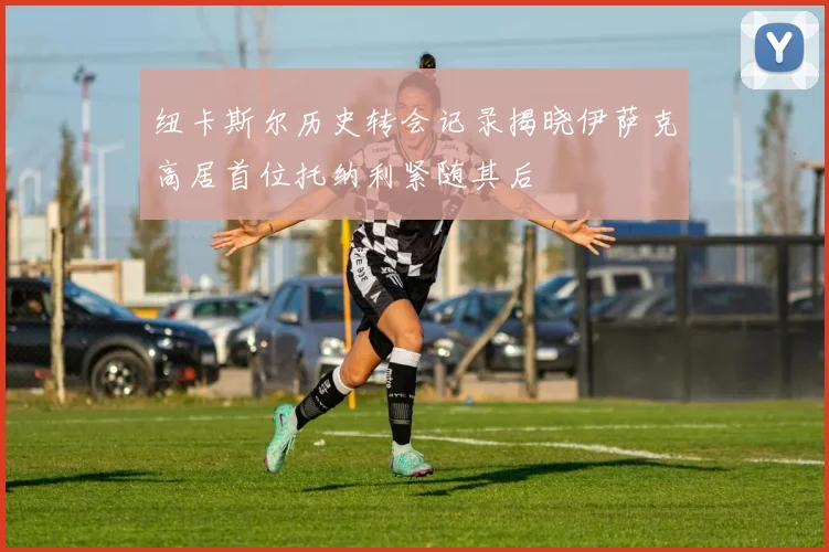 纽卡斯尔历史转会记录揭晓伊萨克高居首位托纳利紧随其后